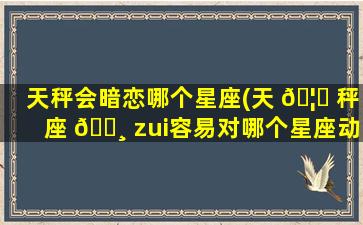 天秤会暗恋哪个星座(天 🦅 秤座 🕸 zui
容易对哪个星座动心)